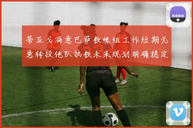 蒂亚戈满意巴萨教练组工作短期无意转投他队执教未来规划明确稳定